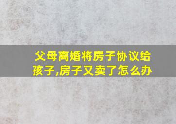 父母离婚将房子协议给孩子,房子又卖了怎么办