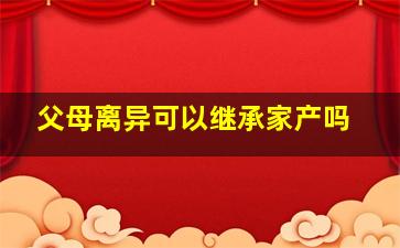 父母离异可以继承家产吗