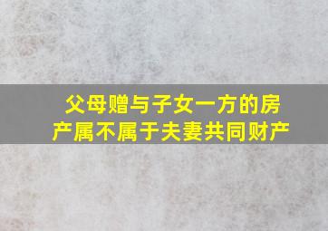 父母赠与子女一方的房产属不属于夫妻共同财产