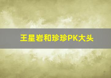 王星岩和珍珍PK大头