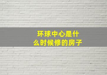 环球中心是什么时候修的房子