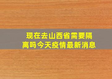 现在去山西省需要隔离吗今天疫情最新消息