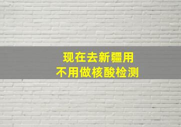 现在去新疆用不用做核酸检测