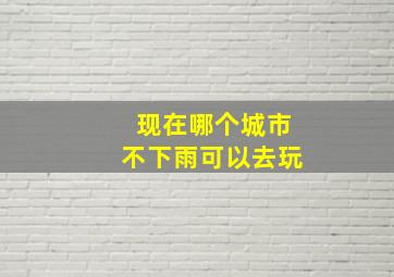 现在哪个城市不下雨可以去玩