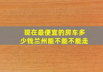 现在最便宜的房车多少钱兰州能不能不能走