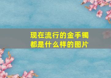 现在流行的金手镯都是什么样的图片