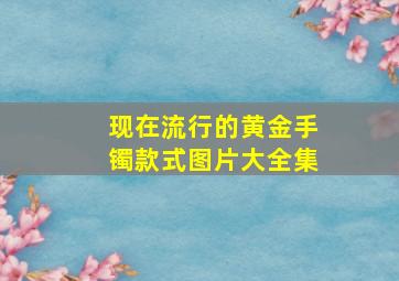 现在流行的黄金手镯款式图片大全集