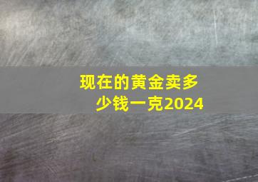 现在的黄金卖多少钱一克2024