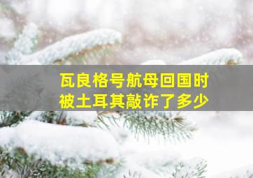 瓦良格号航母回国时被土耳其敲诈了多少