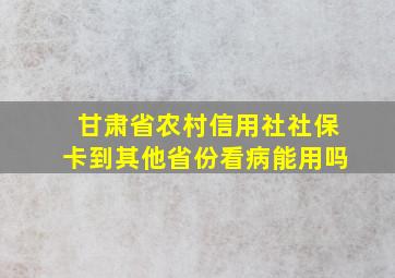 甘肃省农村信用社社保卡到其他省份看病能用吗