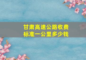 甘肃高速公路收费标准一公里多少钱