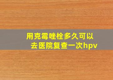 用克霉唑栓多久可以去医院复查一次hpv