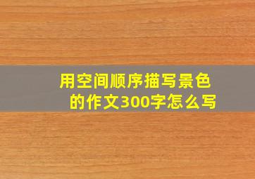 用空间顺序描写景色的作文300字怎么写