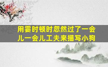 用霎时顿时忽然过了一会儿一会儿工夫来描写小狗