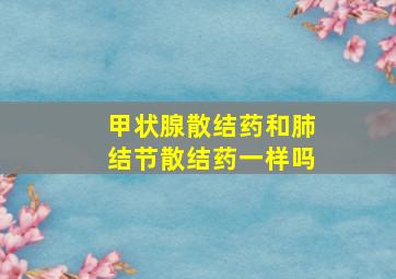 甲状腺散结药和肺结节散结药一样吗