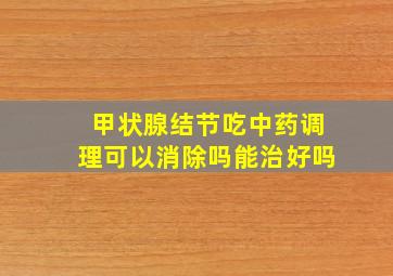 甲状腺结节吃中药调理可以消除吗能治好吗