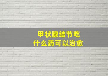 甲状腺结节吃什么药可以治愈