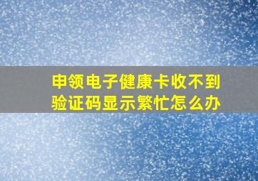 申领电子健康卡收不到验证码显示繁忙怎么办