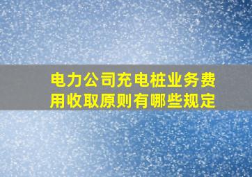 电力公司充电桩业务费用收取原则有哪些规定