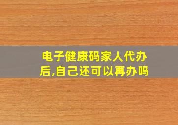 电子健康码家人代办后,自己还可以再办吗