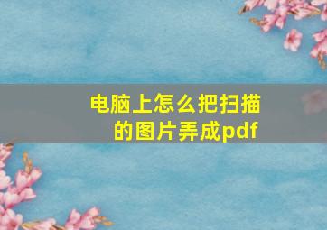 电脑上怎么把扫描的图片弄成pdf