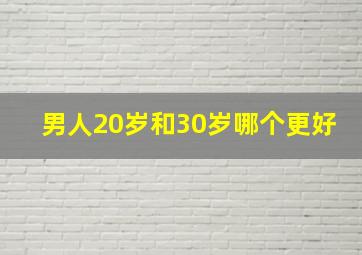 男人20岁和30岁哪个更好