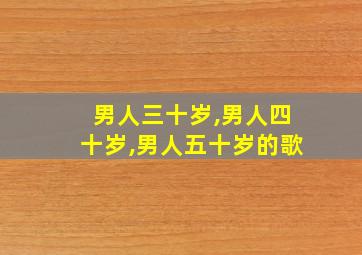 男人三十岁,男人四十岁,男人五十岁的歌