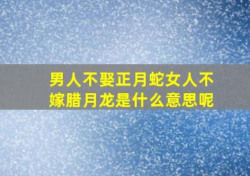 男人不娶正月蛇女人不嫁腊月龙是什么意思呢