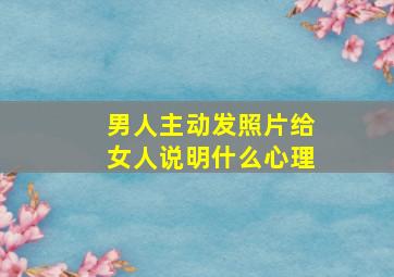 男人主动发照片给女人说明什么心理