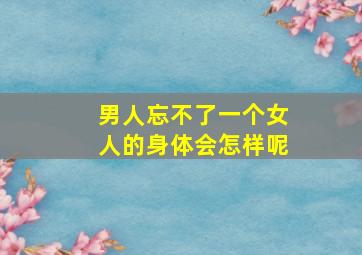 男人忘不了一个女人的身体会怎样呢