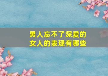 男人忘不了深爱的女人的表现有哪些