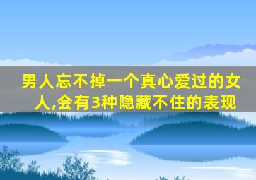 男人忘不掉一个真心爱过的女人,会有3种隐藏不住的表现