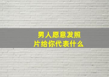 男人愿意发照片给你代表什么