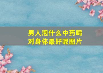 男人泡什么中药喝对身体最好呢图片