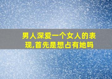 男人深爱一个女人的表现,首先是想占有她吗