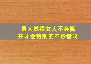 男人觉得女人不会离开才会特别的不珍惜吗