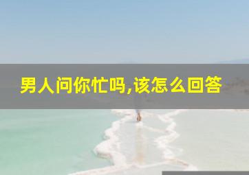 男人问你忙吗,该怎么回答