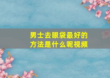 男士去眼袋最好的方法是什么呢视频