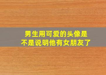 男生用可爱的头像是不是说明他有女朋友了