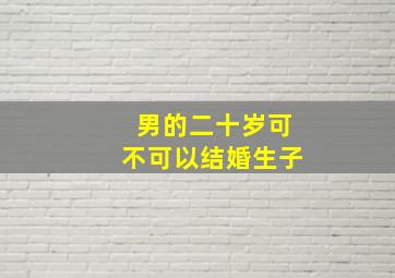 男的二十岁可不可以结婚生子