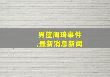 男篮周琦事件,最新消息新闻