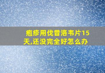 疱疹用伐昔洛韦片15天,还没完全好怎么办