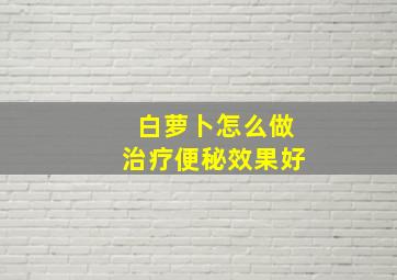 白萝卜怎么做治疗便秘效果好