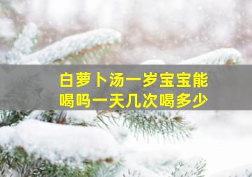 白萝卜汤一岁宝宝能喝吗一天几次喝多少