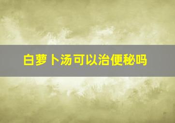 白萝卜汤可以治便秘吗