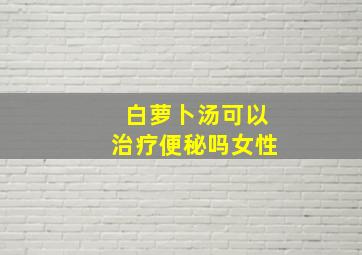 白萝卜汤可以治疗便秘吗女性