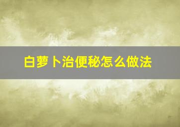 白萝卜治便秘怎么做法