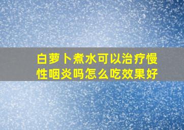 白萝卜煮水可以治疗慢性咽炎吗怎么吃效果好