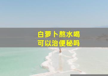 白萝卜熬水喝可以治便秘吗