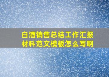 白酒销售总结工作汇报材料范文模板怎么写啊